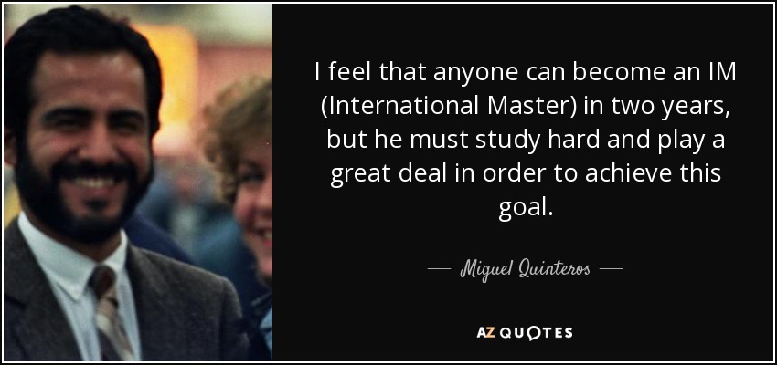 I feel that anyone can become an IM (International Master) in two years, but he must study hard and play a great deal in order to achieve this goal. - Miguel Quinteros