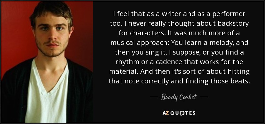 I feel that as a writer and as a performer too. I never really thought about backstory for characters. It was much more of a musical approach: You learn a melody, and then you sing it, I suppose, or you find a rhythm or a cadence that works for the material. And then it's sort of about hitting that note correctly and finding those beats. - Brady Corbet