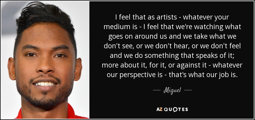 I feel that as artists - whatever your medium is - I feel that we're watching what goes on around us and we take what we don't see, or we don't hear, or we don't feel and we do something that speaks of it; more about it, for it, or against it - whatever our perspective is - that's what our job is. - Miguel