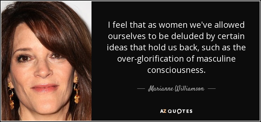I feel that as women we've allowed ourselves to be deluded by certain ideas that hold us back, such as the over-glorification of masculine consciousness. - Marianne Williamson