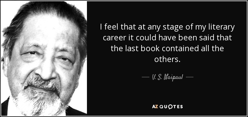 I feel that at any stage of my literary career it could have been said that the last book contained all the others. - V. S. Naipaul