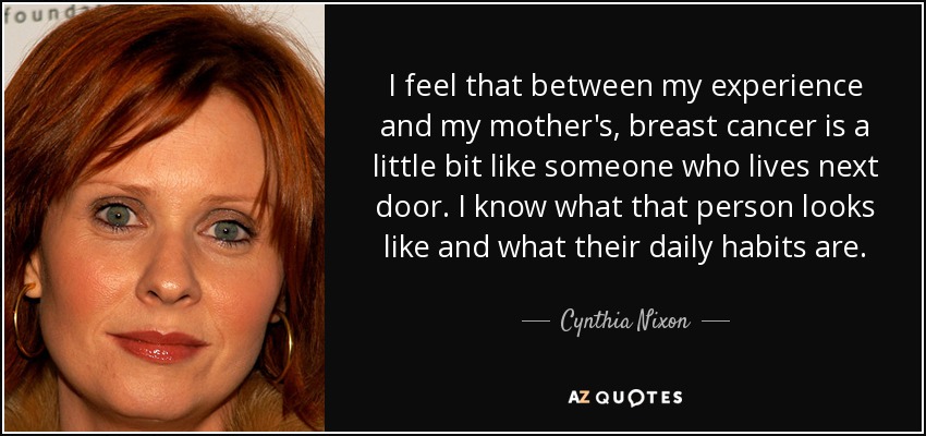 I feel that between my experience and my mother's, breast cancer is a little bit like someone who lives next door. I know what that person looks like and what their daily habits are. - Cynthia Nixon