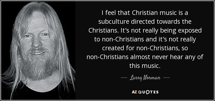 I feel that Christian music is a subculture directed towards the Christians. It's not really being exposed to non-Christians and it's not really created for non-Christians, so non-Christians almost never hear any of this music. - Larry Norman