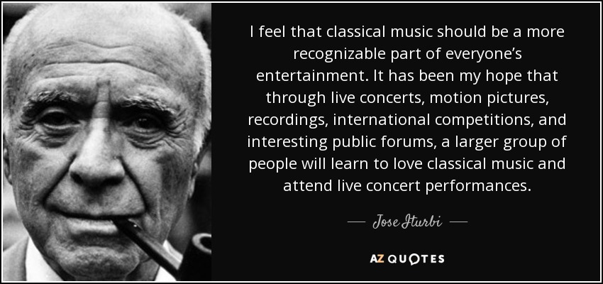 I feel that classical music should be a more recognizable part of everyone’s entertainment. It has been my hope that through live concerts, motion pictures, recordings, international competitions, and interesting public forums, a larger group of people will learn to love classical music and attend live concert performances. - Jose Iturbi