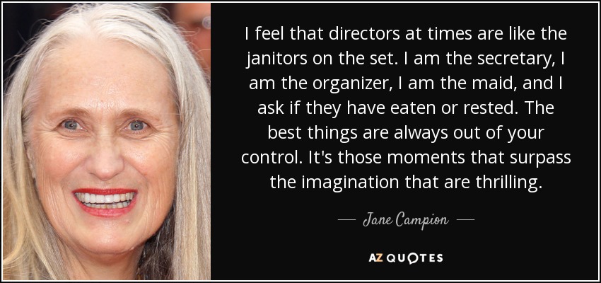 I feel that directors at times are like the janitors on the set. I am the secretary, I am the organizer, I am the maid, and I ask if they have eaten or rested. The best things are always out of your control. It's those moments that surpass the imagination that are thrilling. - Jane Campion