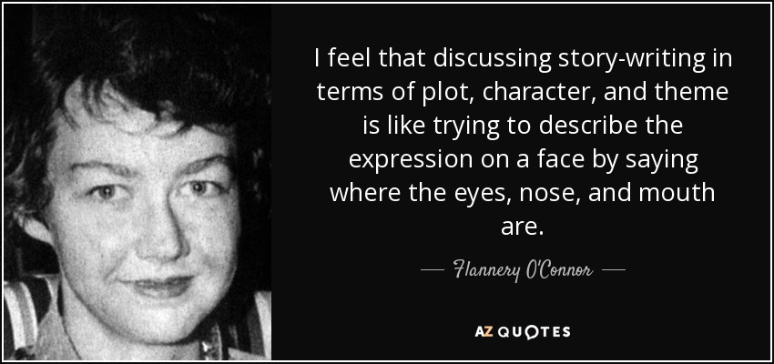 I feel that discussing story-writing in terms of plot, character, and theme is like trying to describe the expression on a face by saying where the eyes, nose, and mouth are. - Flannery O'Connor