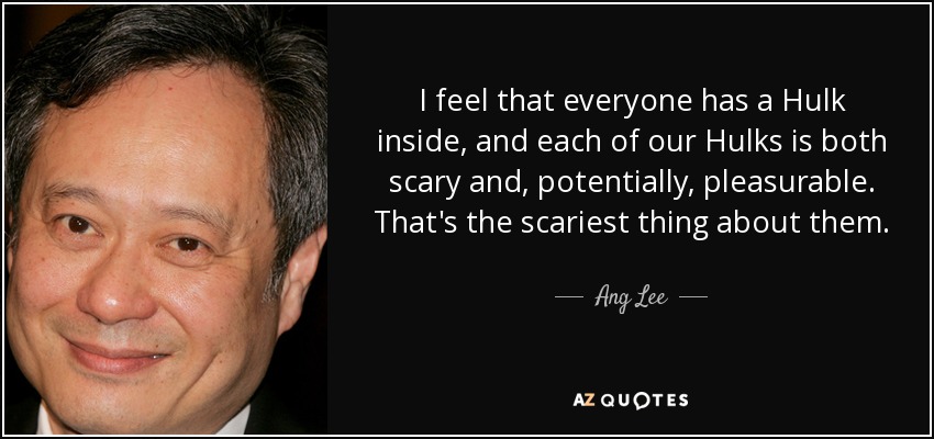 I feel that everyone has a Hulk inside, and each of our Hulks is both scary and, potentially, pleasurable. That's the scariest thing about them. - Ang Lee