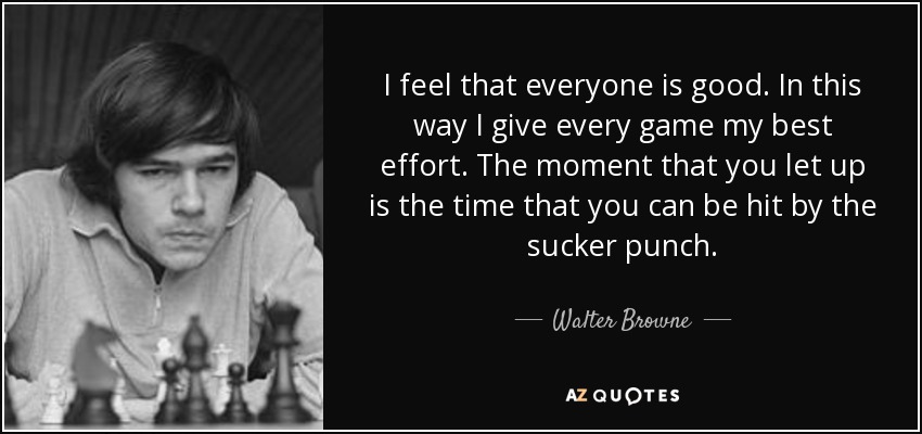 I feel that everyone is good. In this way I give every game my best effort. The moment that you let up is the time that you can be hit by the sucker punch. - Walter Browne