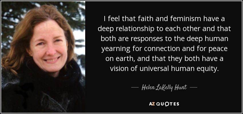 I feel that faith and feminism have a deep relationship to each other and that both are responses to the deep human yearning for connection and for peace on earth, and that they both have a vision of universal human equity. - Helen LaKelly Hunt