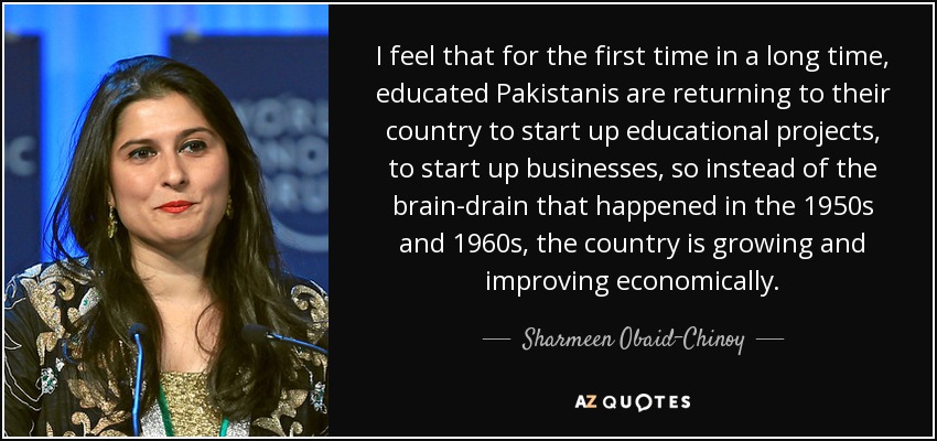 I feel that for the first time in a long time, educated Pakistanis are returning to their country to start up educational projects, to start up businesses, so instead of the brain-drain that happened in the 1950s and 1960s, the country is growing and improving economically. - Sharmeen Obaid-Chinoy