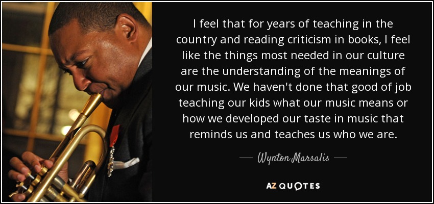 I feel that for years of teaching in the country and reading criticism in books, I feel like the things most needed in our culture are the understanding of the meanings of our music. We haven't done that good of job teaching our kids what our music means or how we developed our taste in music that reminds us and teaches us who we are. - Wynton Marsalis