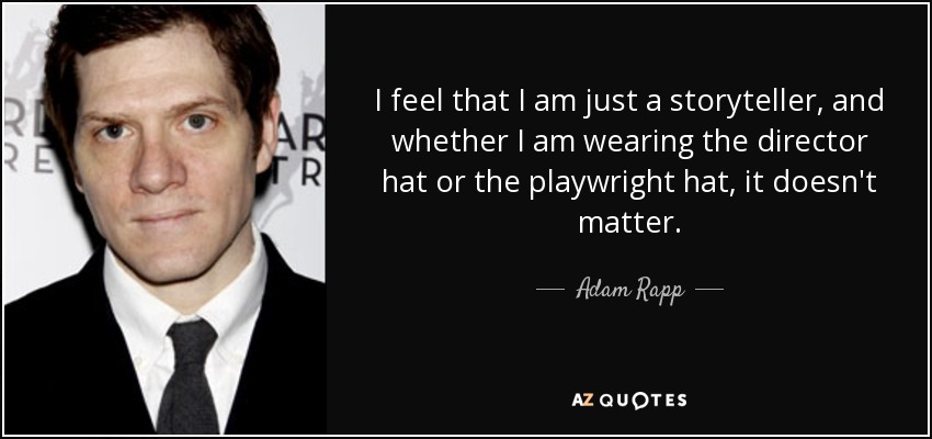 I feel that I am just a storyteller, and whether I am wearing the director hat or the playwright hat, it doesn't matter. - Adam Rapp