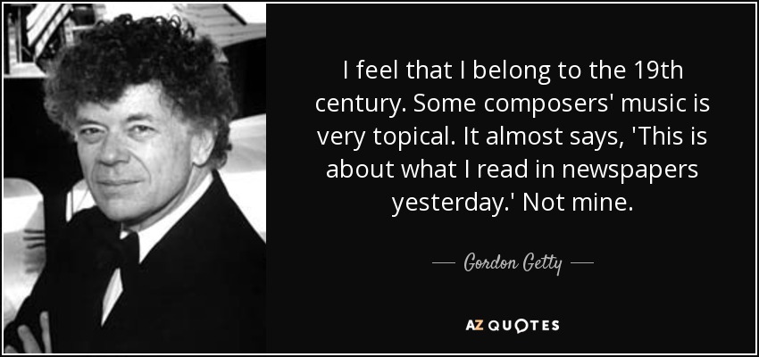 I feel that I belong to the 19th century. Some composers' music is very topical. It almost says, 'This is about what I read in newspapers yesterday.' Not mine. - Gordon Getty