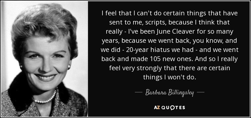 I feel that I can't do certain things that have sent to me, scripts, because I think that really - I've been June Cleaver for so many years, because we went back, you know, and we did - 20-year hiatus we had - and we went back and made 105 new ones. And so I really feel very strongly that there are certain things I won't do. - Barbara Billingsley