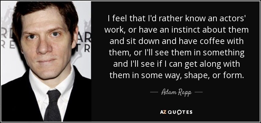 I feel that I'd rather know an actors' work, or have an instinct about them and sit down and have coffee with them, or I'll see them in something and I'll see if I can get along with them in some way, shape, or form. - Adam Rapp
