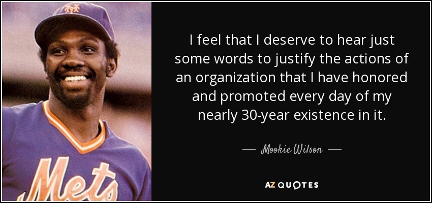 I feel that I deserve to hear just some words to justify the actions of an organization that I have honored and promoted every day of my nearly 30-year existence in it. - Mookie Wilson