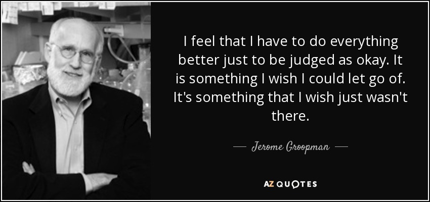 I feel that I have to do everything better just to be judged as okay. It is something I wish I could let go of. It's something that I wish just wasn't there. - Jerome Groopman