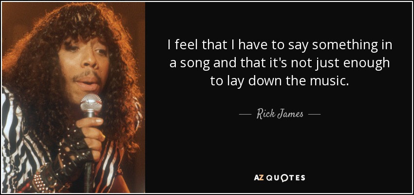 I feel that I have to say something in a song and that it's not just enough to lay down the music. - Rick James