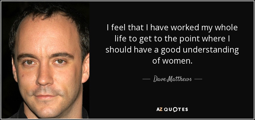 I feel that I have worked my whole life to get to the point where I should have a good understanding of women. - Dave Matthews