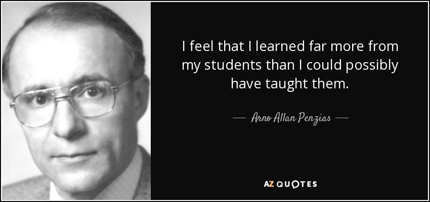 I feel that I learned far more from my students than I could possibly have taught them. - Arno Allan Penzias