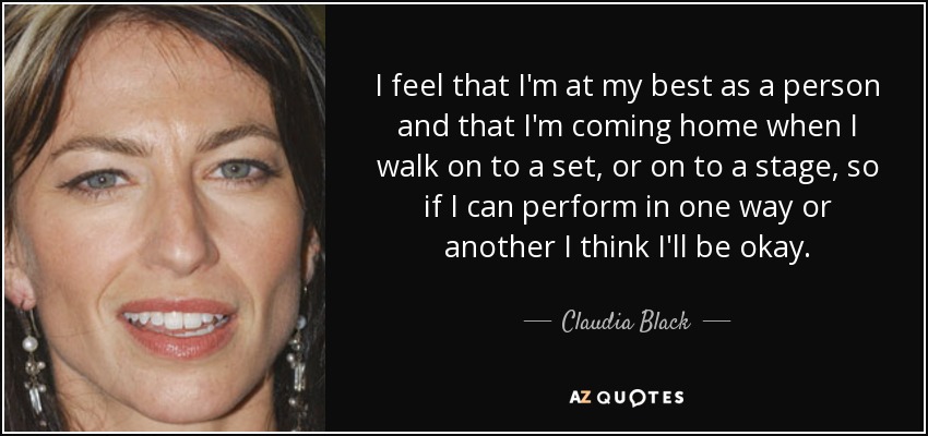 I feel that I'm at my best as a person and that I'm coming home when I walk on to a set, or on to a stage, so if I can perform in one way or another I think I'll be okay. - Claudia Black