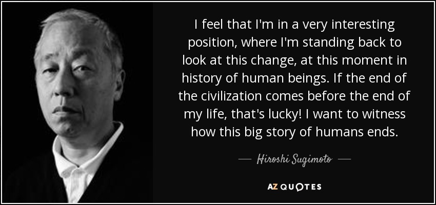 I feel that I'm in a very interesting position, where I'm standing back to look at this change, at this moment in history of human beings. If the end of the civilization comes before the end of my life, that's lucky! I want to witness how this big story of humans ends. - Hiroshi Sugimoto