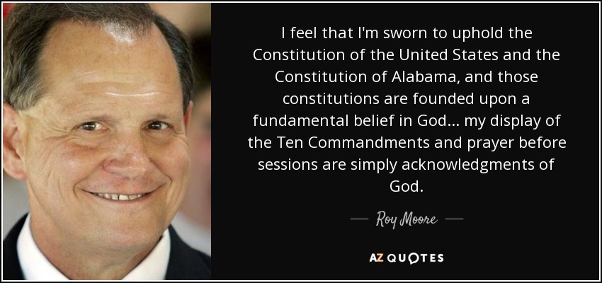 I feel that I'm sworn to uphold the Constitution of the United States and the Constitution of Alabama, and those constitutions are founded upon a fundamental belief in God ... my display of the Ten Commandments and prayer before sessions are simply acknowledgments of God. - Roy Moore