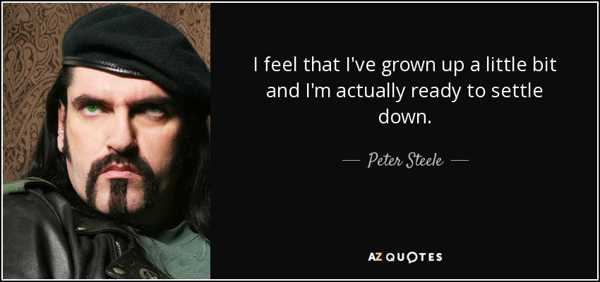 I feel that I've grown up a little bit and I'm actually ready to settle down. - Peter Steele