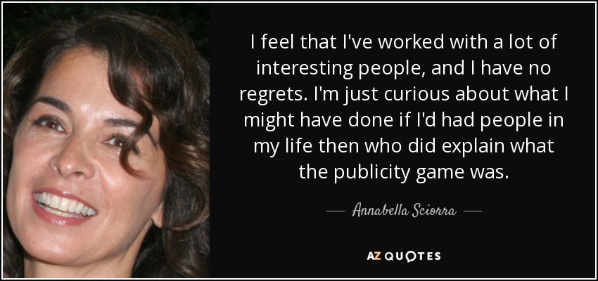 I feel that I've worked with a lot of interesting people, and I have no regrets. I'm just curious about what I might have done if I'd had people in my life then who did explain what the publicity game was. - Annabella Sciorra