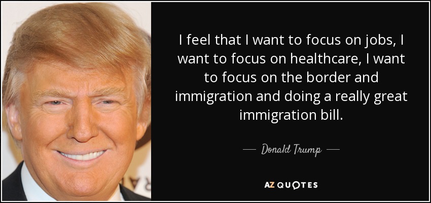 I feel that I want to focus on jobs, I want to focus on healthcare, I want to focus on the border and immigration and doing a really great immigration bill. - Donald Trump
