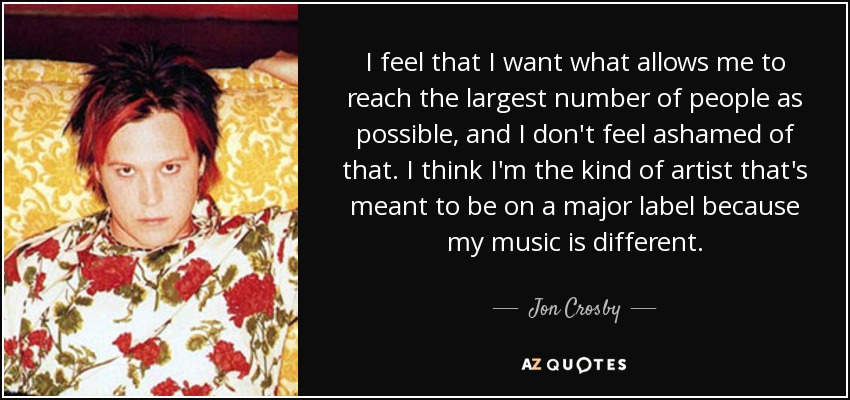 I feel that I want what allows me to reach the largest number of people as possible, and I don't feel ashamed of that. I think I'm the kind of artist that's meant to be on a major label because my music is different. - Jon Crosby