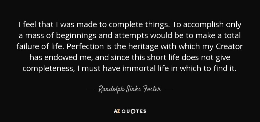 I feel that I was made to complete things. To accomplish only a mass of beginnings and attempts would be to make a total failure of life. Perfection is the heritage with which my Creator has endowed me, and since this short life does not give completeness, I must have immortal life in which to find it. - Randolph Sinks Foster
