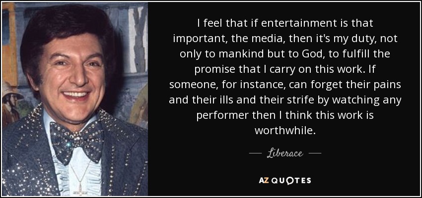 I feel that if entertainment is that important, the media, then it's my duty, not only to mankind but to God, to fulfill the promise that I carry on this work. If someone, for instance, can forget their pains and their ills and their strife by watching any performer then I think this work is worthwhile. - Liberace