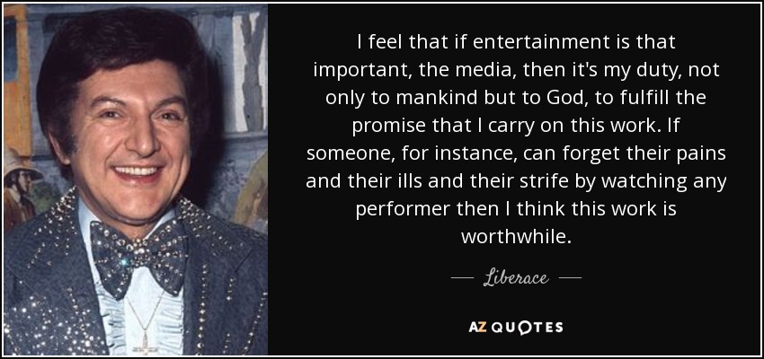 I feel that if entertainment is that important, the media, then it's my duty, not only to mankind but to God, to fulfill the promise that I carry on this work. If someone, for instance, can forget their pains and their ills and their strife by watching any performer then I think this work is worthwhile. - Liberace