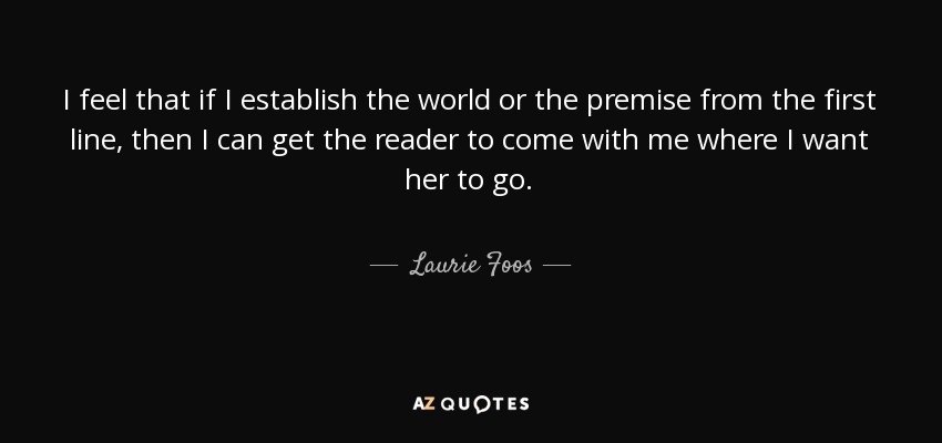 I feel that if I establish the world or the premise from the first line, then I can get the reader to come with me where I want her to go. - Laurie Foos