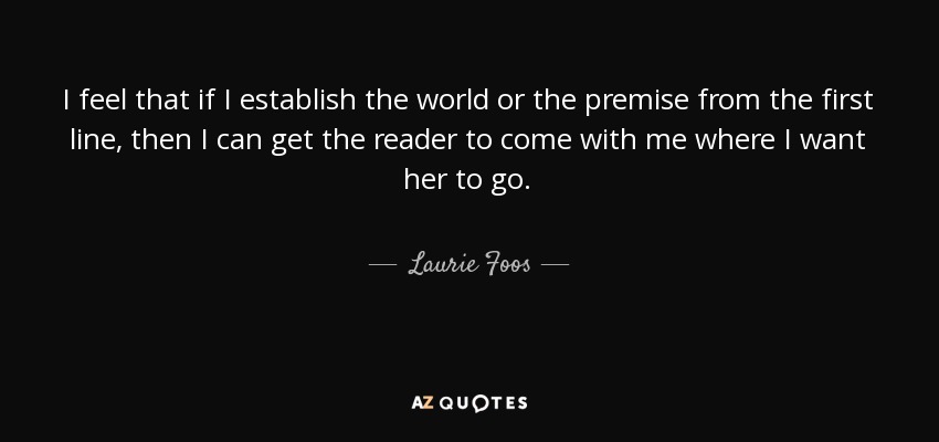 I feel that if I establish the world or the premise from the first line, then I can get the reader to come with me where I want her to go. - Laurie Foos
