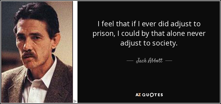 I feel that if I ever did adjust to prison, I could by that alone never adjust to society. - Jack Abbott