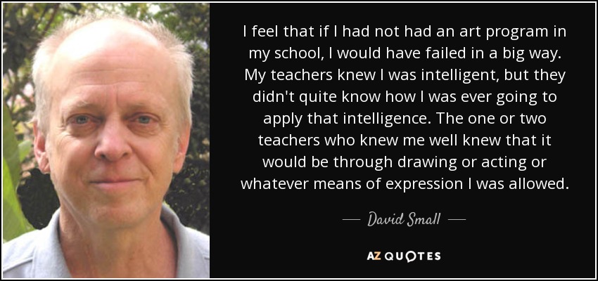 I feel that if I had not had an art program in my school, I would have failed in a big way. My teachers knew I was intelligent, but they didn't quite know how I was ever going to apply that intelligence. The one or two teachers who knew me well knew that it would be through drawing or acting or whatever means of expression I was allowed. - David Small