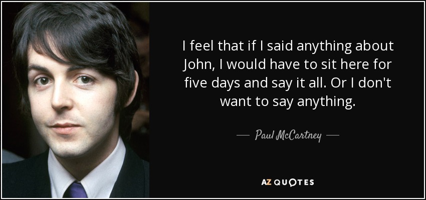 I feel that if I said anything about John, I would have to sit here for five days and say it all. Or I don't want to say anything. - Paul McCartney