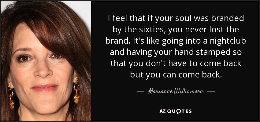 I feel that if your soul was branded by the sixties, you never lost the brand. It's like going into a nightclub and having your hand stamped so that you don't have to come back but you can come back. - Marianne Williamson