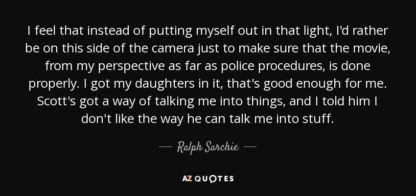 I feel that instead of putting myself out in that light, I'd rather be on this side of the camera just to make sure that the movie, from my perspective as far as police procedures, is done properly. I got my daughters in it, that's good enough for me. Scott's got a way of talking me into things, and I told him I don't like the way he can talk me into stuff. - Ralph Sarchie