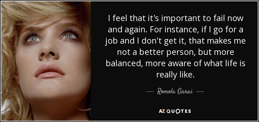 I feel that it's important to fail now and again. For instance, if I go for a job and I don't get it, that makes me not a better person, but more balanced, more aware of what life is really like. - Romola Garai