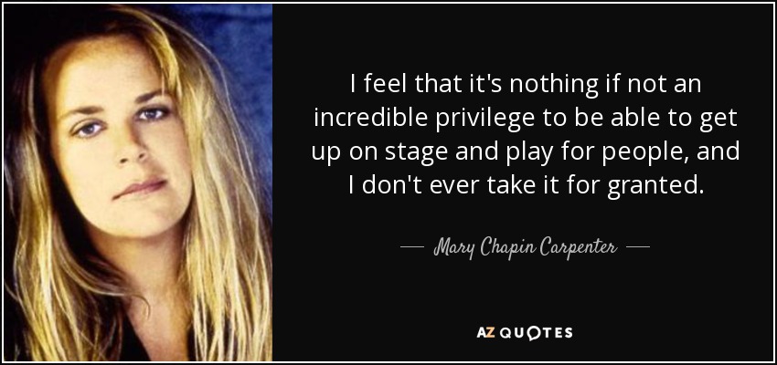 I feel that it's nothing if not an incredible privilege to be able to get up on stage and play for people, and I don't ever take it for granted. - Mary Chapin Carpenter