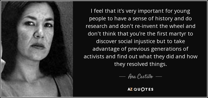 I feel that it's very important for young people to have a sense of history and do research and don't re-invent the wheel and don't think that you're the first martyr to discover social injustice but to take advantage of previous generations of activists and find out what they did and how they resolved things. - Ana Castillo