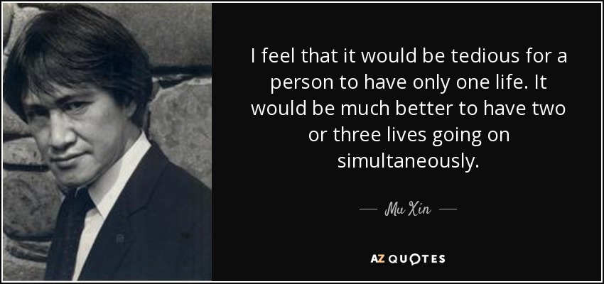 I feel that it would be tedious for a person to have only one life. It would be much better to have two or three lives going on simultaneously. - Mu Xin