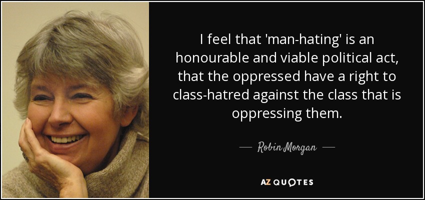 I feel that 'man-hating' is an honourable and viable political act, that the oppressed have a right to class-hatred against the class that is oppressing them. - Robin Morgan
