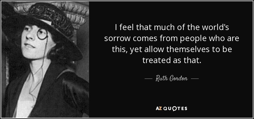 I feel that much of the world's sorrow comes from people who are this, yet allow themselves to be treated as that. - Ruth Gordon
