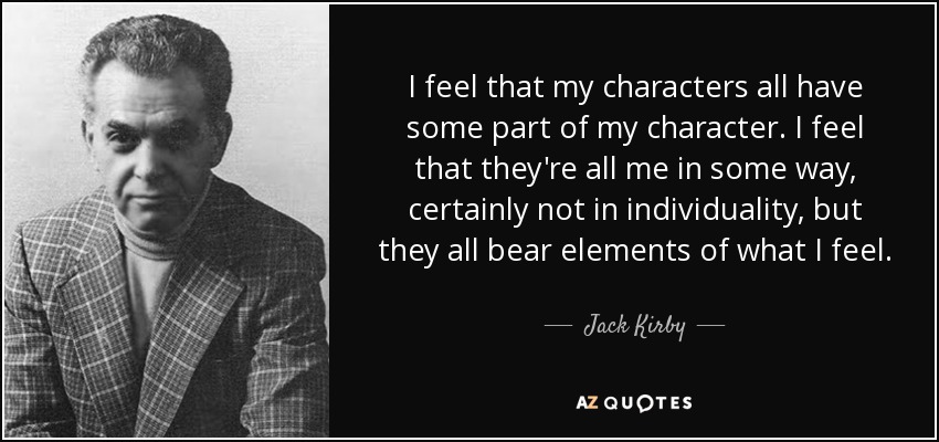 I feel that my characters all have some part of my character. I feel that they're all me in some way, certainly not in individuality, but they all bear elements of what I feel. - Jack Kirby