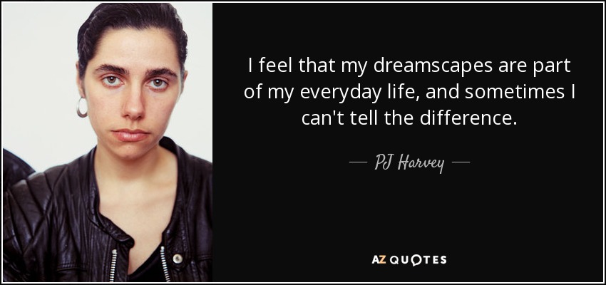 I feel that my dreamscapes are part of my everyday life, and sometimes I can't tell the difference. - PJ Harvey