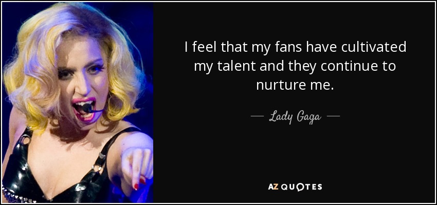 I feel that my fans have cultivated my talent and they continue to nurture me. - Lady Gaga